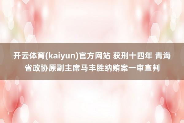 开云体育(kaiyun)官方网站 获刑十四年 青海省政协原副主席马丰胜纳贿案一审宣判