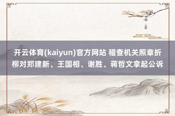 开云体育(kaiyun)官方网站 稽查机关照章折柳对郑建新、王国相、谢胜、蒋哲文拿起公诉