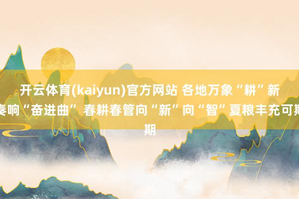 开云体育(kaiyun)官方网站 各地万象“耕”新奏响“奋进曲” 春耕春管向“新”向“智”夏粮丰充可期