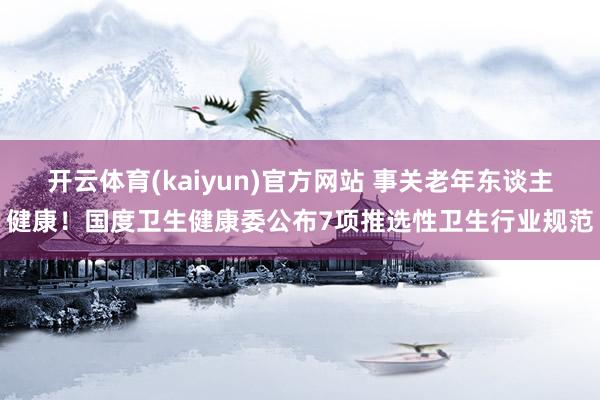 开云体育(kaiyun)官方网站 事关老年东谈主健康！国度卫生健康委公布7项推选性卫生行业规范