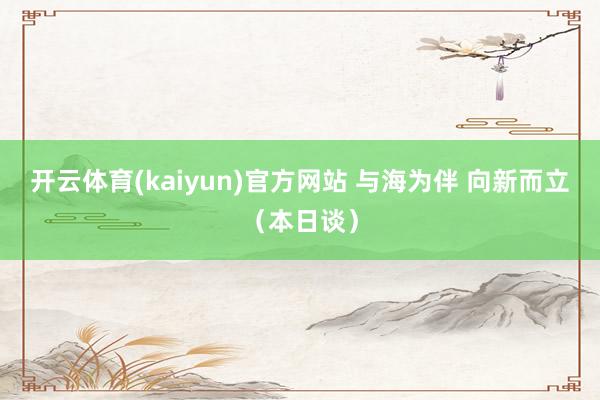开云体育(kaiyun)官方网站 与海为伴 向新而立（本日谈）