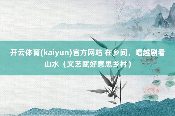 开云体育(kaiyun)官方网站 在乡间，唱越剧看山水（文艺赋好意思乡村）