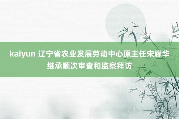 kaiyun 辽宁省农业发展劳动中心原主任宋耀华继承顺次审查和监察拜访