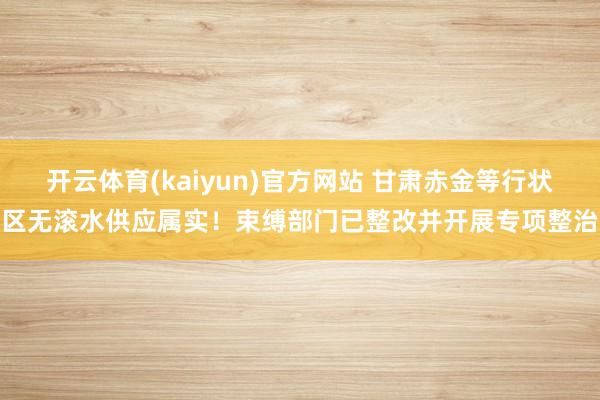 开云体育(kaiyun)官方网站 甘肃赤金等行状区无滚水供应属实！束缚部门已整改并开展专项整治
