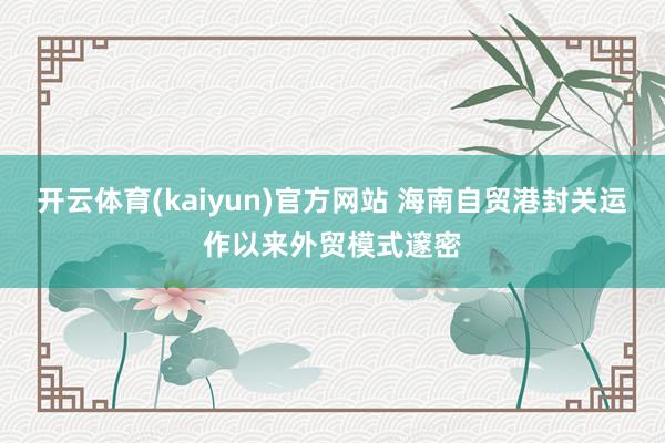 开云体育(kaiyun)官方网站 海南自贸港封关运作以来外贸模式邃密