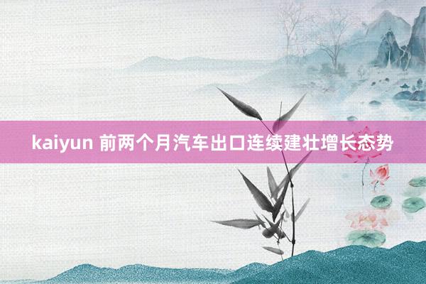 kaiyun 前两个月汽车出口连续建壮增长态势