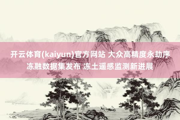 开云体育(kaiyun)官方网站 大众高精度永劫序冻融数据集发布 冻土遥感监测新进展