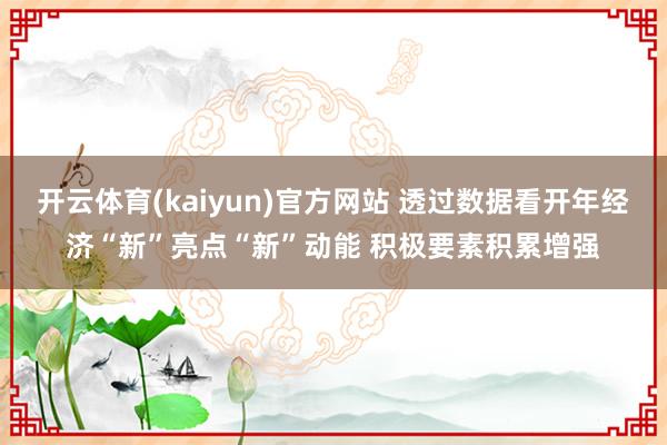 开云体育(kaiyun)官方网站 透过数据看开年经济“新”亮点“新”动能 积极要素积累增强