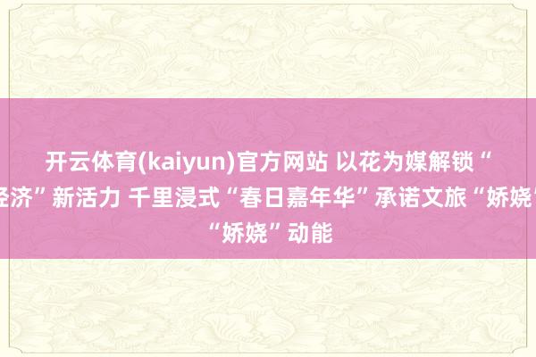 开云体育(kaiyun)官方网站 以花为媒解锁“赏花经济”新活力 千里浸式“春日嘉年华”承诺文旅“娇娆”动能