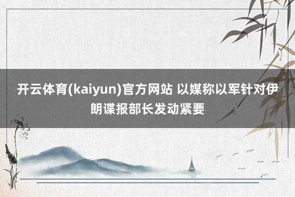 开云体育(kaiyun)官方网站 以媒称以军针对伊朗谍报部长发动紧要