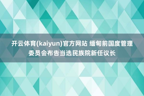 开云体育(kaiyun)官方网站 缅甸前国度管理委员会布告当选民族院新任议长