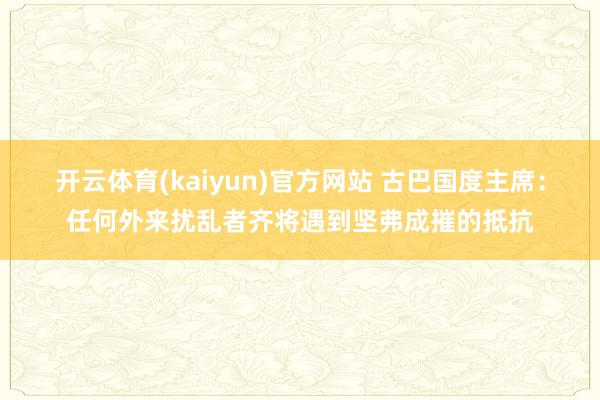 开云体育(kaiyun)官方网站 古巴国度主席：任何外来扰乱者齐将遇到坚弗成摧的抵抗