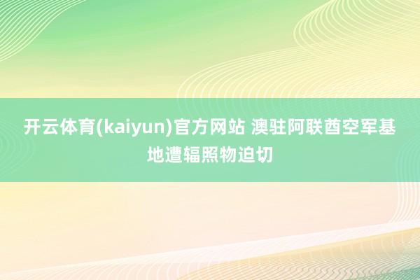 开云体育(kaiyun)官方网站 澳驻阿联酋空军基地遭辐照物迫切