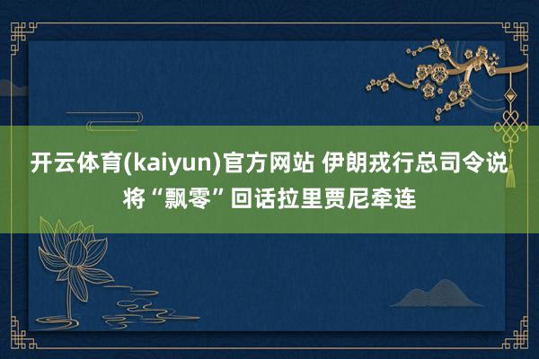 开云体育(kaiyun)官方网站 伊朗戎行总司令说将“飘零”回话拉里贾尼牵连