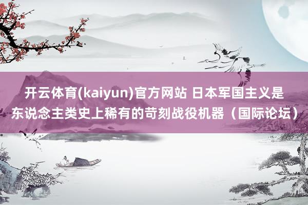开云体育(kaiyun)官方网站 日本军国主义是东说念主类史上稀有的苛刻战役机器（国际论坛）