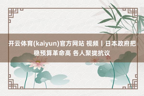开云体育(kaiyun)官方网站 视频丨日本政府把稳预算革命高 各人聚拢抗议