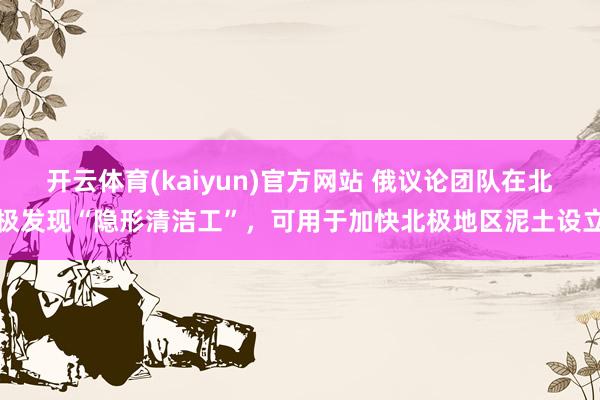 开云体育(kaiyun)官方网站 俄议论团队在北极发现“隐形清洁工”，可用于加快北极地区泥土设立