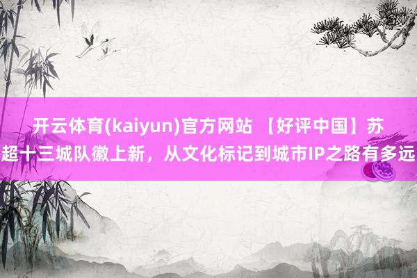 开云体育(kaiyun)官方网站 【好评中国】苏超十三城队徽上新，从文化标记到城市IP之路有多远