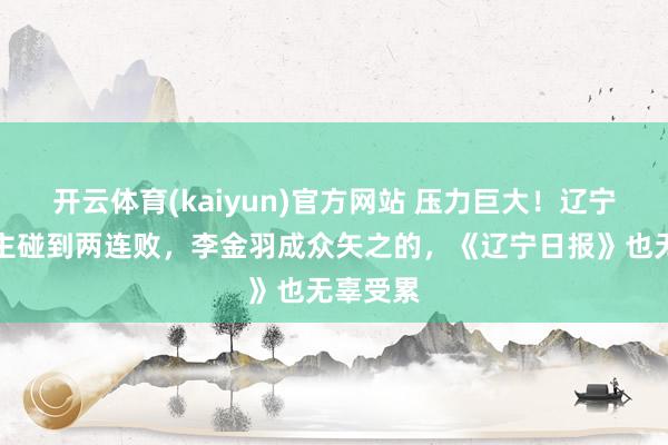 开云体育(kaiyun)官方网站 压力巨大！辽宁铁东谈主碰到两连败，李金羽成众矢之的，《辽宁日报》也无辜受累