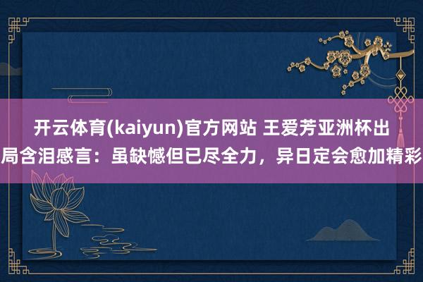 开云体育(kaiyun)官方网站 王爱芳亚洲杯出局含泪感言：虽缺憾但已尽全力，异日定会愈加精彩