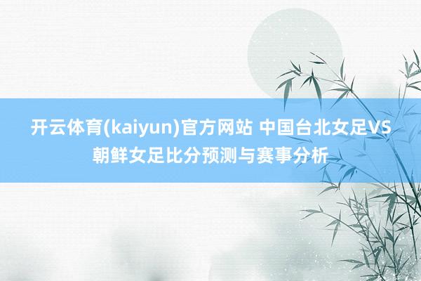 开云体育(kaiyun)官方网站 中国台北女足VS朝鲜女足比分预测与赛事分析