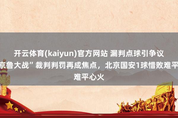 开云体育(kaiyun)官方网站 漏判点球引争议，“京鲁大战”裁判判罚再成焦点，北京国安1球惜败难平心火