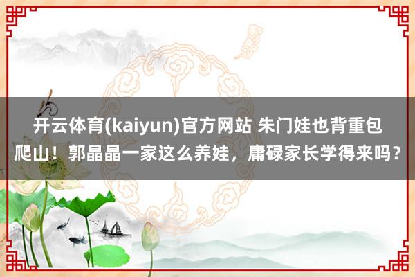 开云体育(kaiyun)官方网站 朱门娃也背重包爬山！郭晶晶一家这么养娃，庸碌家长学得来吗？