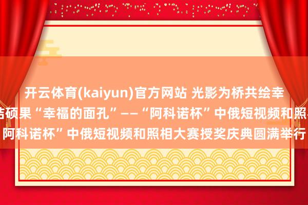 开云体育(kaiyun)官方网站 光影为桥共绘幸福面孔 中俄文化相易再结硕果“幸福的面孔”——“阿科诺杯”中俄短视频和照相大赛授奖庆典圆满举行