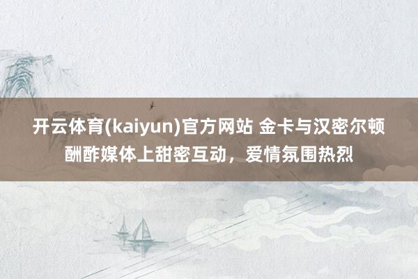 开云体育(kaiyun)官方网站 金卡与汉密尔顿酬酢媒体上甜密互动，爱情氛围热烈