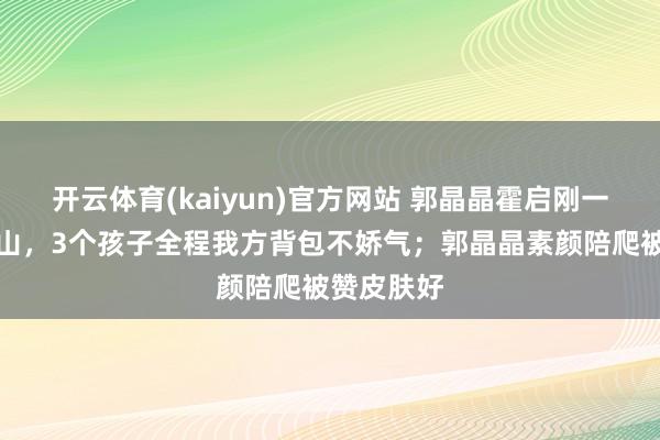 开云体育(kaiyun)官方网站 郭晶晶霍启刚一家五口爬山，3个孩子全程我方背包不娇气；郭晶晶素颜陪爬被赞皮肤好