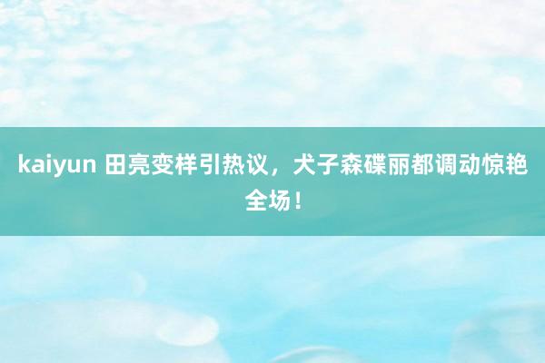 kaiyun 田亮变样引热议，犬子森碟丽都调动惊艳全场！