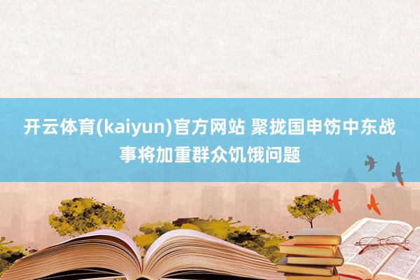 开云体育(kaiyun)官方网站 聚拢国申饬中东战事将加重群众饥饿问题
