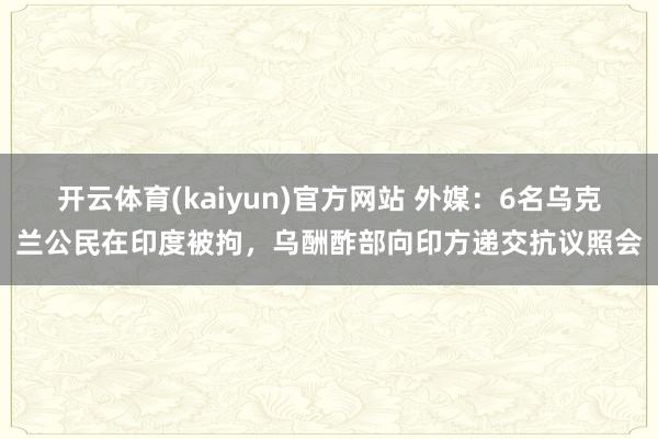 开云体育(kaiyun)官方网站 外媒：6名乌克兰公民在印度被拘，乌酬酢部向印方递交抗议照会