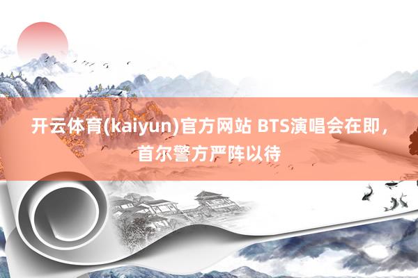 开云体育(kaiyun)官方网站 BTS演唱会在即，首尔警方严阵以待