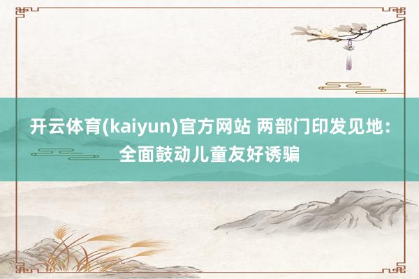开云体育(kaiyun)官方网站 两部门印发见地：全面鼓动儿童友好诱骗