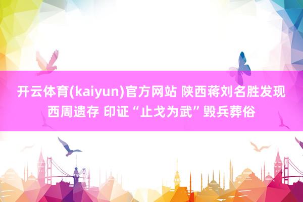 开云体育(kaiyun)官方网站 陕西蒋刘名胜发现西周遗存 印证“止戈为武”毁兵葬俗