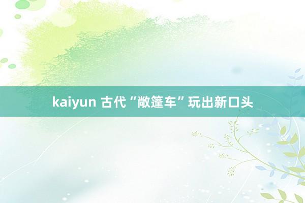 kaiyun 古代“敞篷车”玩出新口头