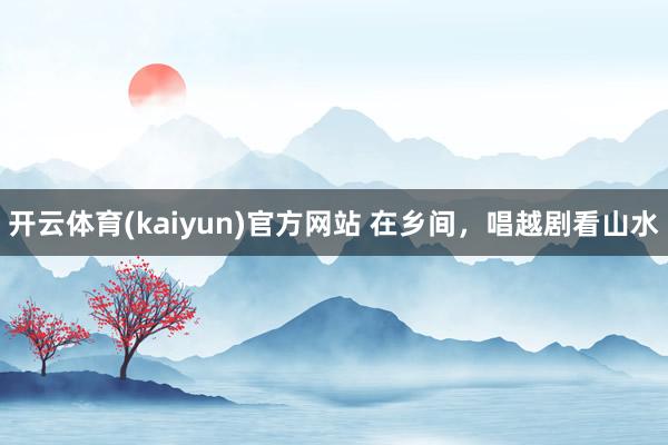 开云体育(kaiyun)官方网站 在乡间，唱越剧看山水