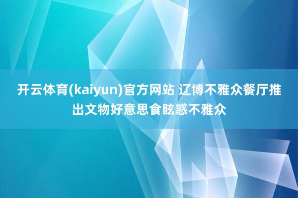 开云体育(kaiyun)官方网站 辽博不雅众餐厅推出文物好意思食眩惑不雅众
