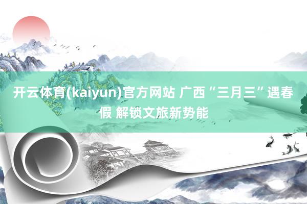 开云体育(kaiyun)官方网站 广西“三月三”遇春假 解锁文旅新势能