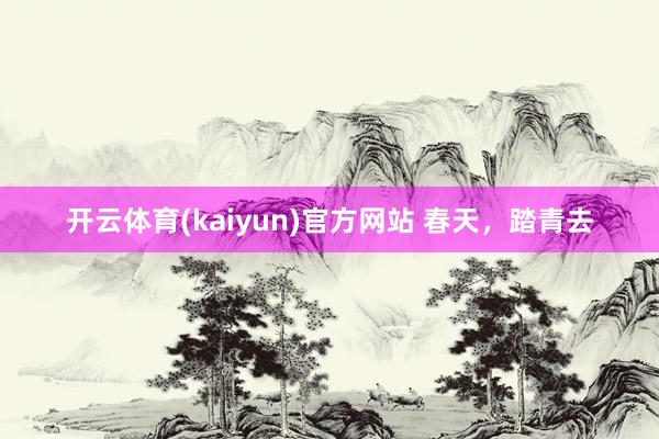 开云体育(kaiyun)官方网站 春天，踏青去