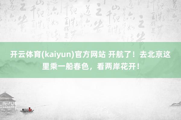 开云体育(kaiyun)官方网站 开航了！去北京这里乘一船春色，看两岸花开！