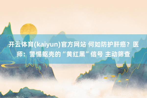 开云体育(kaiyun)官方网站 何如防护肝癌？医师：警惕躯壳的“黄红黑”信号 主动筛查