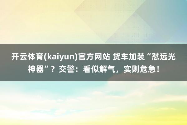 开云体育(kaiyun)官方网站 货车加装“怼远光神器”？交警：看似解气，实则危急！