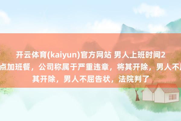 开云体育(kaiyun)官方网站 男人上班时间26次打卡早退，却点加班餐，公司称属于严重违章，将其开除，男人不屈告状，法院判了
