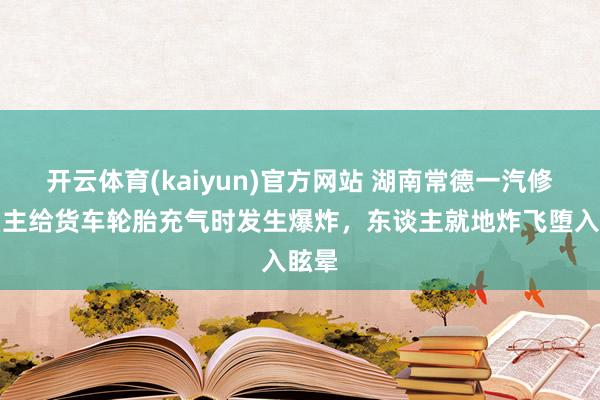 开云体育(kaiyun)官方网站 湖南常德一汽修店雇主给货车轮胎充气时发生爆炸，东谈主就地炸飞堕入眩晕