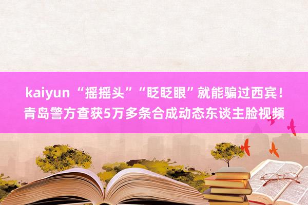 kaiyun “摇摇头”“眨眨眼”就能骗过西宾！青岛警方查获5万多条合成动态东谈主脸视频