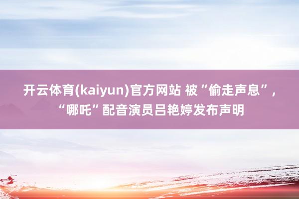 开云体育(kaiyun)官方网站 被“偷走声息”，“哪吒”配音演员吕艳婷发布声明