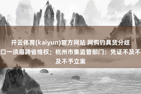 开云体育(kaiyun)官方网站 网购钓具货分歧板，海口一须眉跨省维权；杭州市集监管部门：凭证不及不予立案