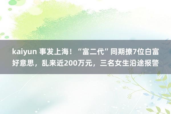 kaiyun 事发上海！“富二代”同期撩7位白富好意思，乱来近200万元，三名女生沿途报警